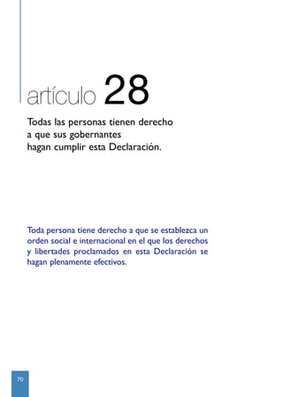 artículo             28
     Todas las personas tienen derecho
     a que sus gobernantes
     hagan cumplir esta Declaración.




     Toda persona tiene derecho a que se establezca un
     orden social e internacional en el que los derechos
     y libertades proclamados en esta Declaración se
     hagan plenamente efectivos.




70
 