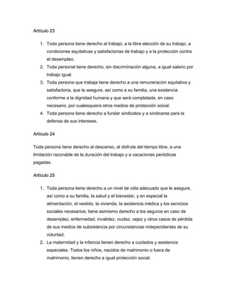 Artículo 23

   1. Toda persona tiene derecho al trabajo, a la libre elección de su trabajo, a
      condiciones equitativas y satisfactorias de trabajo y a la protección contra
      el desempleo.
   2. Toda personal tiene derecho, sin discriminación alguna, a igual salario por
      trabajo igual.
   3. Toda persona que trabaja tiene derecho a una remuneración equitativa y
      satisfactoria, que le asegure, así como a su familia, una existencia
      conforme a la dignidad humana y que será completada, en caso
      necesario, por cualesquiera otros medios de protección social.
   4. Toda persona tiene derecho a fundar sindicatos y a sindicarse para la
      defensa de sus intereses.

Artículo 24

Toda persona tiene derecho al descanso, al disfrute del tiempo libre, a una
limitación razonable de la duración del trabajo y a vacaciones periódicas
pagadas.

Artículo 25

   1. Toda persona tiene derecho a un nivel de vida adecuado que le asegure,
      así como a su familia, la salud y el bienestar, y en especial la
      alimentación, el vestido, la vivienda, la asistencia médica y los servicios
      sociales necesarios; tiene asimismo derecho a los seguros en caso de
      desempleo, enfermedad, invalidez, viudez, vejez y otros casos de pérdida
      de sus medios de subsistencia por circunstancias independientes de su
      voluntad.
   2. La maternidad y la infancia tienen derecho a cuidados y asistencia
      especiales. Todos los niños, nacidos de matrimonio o fuera de
      matrimonio, tienen derecho a igual protección social.
 