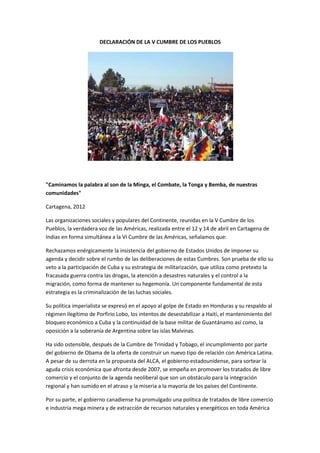 DECLARACIÓN DE LA V CUMBRE DE LOS PUEBLOS




"Caminamos la palabra al son de la Minga, el Combate, la Tonga y Bemba, de nuestras
comunidades"

Cartagena, 2012

Las organizaciones sociales y populares del Continente, reunidas en la V Cumbre de los
Pueblos, la verdadera voz de las Américas, realizada entre el 12 y 14 de abril en Cartagena de
Indias en forma simultánea a la VI Cumbre de las Américas, señalamos que:

Rechazamos enérgicamente la insistencia del gobierno de Estados Unidos de imponer su
agenda y decidir sobre el rumbo de las deliberaciones de estas Cumbres. Son prueba de ello su
veto a la participación de Cuba y su estrategia de militarización, que utiliza como pretexto la
fracasada guerra contra las drogas, la atención a desastres naturales y el control a la
migración, como forma de mantener su hegemonía. Un componente fundamental de esta
estrategia es la criminalización de las luchas sociales.

Su política imperialista se expresó en el apoyo al golpe de Estado en Honduras y su respaldo al
régimen ilegítimo de Porfirio Lobo, los intentos de desestabilizar a Haití, el mantenimiento del
bloqueo económico a Cuba y la continuidad de la base militar de Guantánamo así como, la
oposición a la soberanía de Argentina sobre las islas Malvinas.

Ha sido ostensible, después de la Cumbre de Trinidad y Tobago, el incumplimiento por parte
del gobierno de Obama de la oferta de construir un nuevo tipo de relación con América Latina.
A pesar de su derrota en la propuesta del ALCA, el gobierno estadounidense, para sortear la
aguda crisis económica que afronta desde 2007, se empeña en promover los tratados de libre
comercio y el conjunto de la agenda neoliberal que son un obstáculo para la integración
regional y han sumido en el atraso y la miseria a la mayoría de los países del Continente.

Por su parte, el gobierno canadiense ha promulgado una política de tratados de libre comercio
e industria mega minera y de extracción de recursos naturales y energéticos en toda América
 