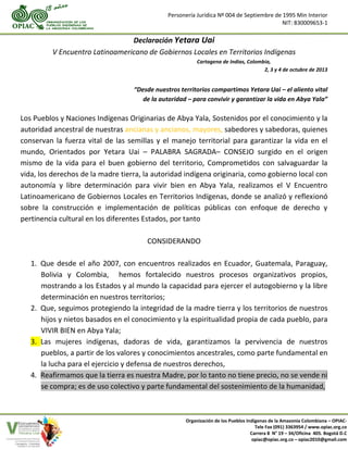 Personería Jurídica Nº 004 de Septiembre de 1995 Min Interior
NIT: 830009653-1
Organización de los Pueblos Indígenas de la Amazonia Colombiana – OPIAC-
Tele Fax (091) 3363954 / www.opiac.org.co
Carrera 8 N° 19 – 34/Oficina 405. Bogotá D.C
opiac@opiac.org.co – opiac2010@gmail.com
Declaración Yetara Uai
V Encuentro Latinoamericano de Gobiernos Locales en Territorios Indígenas
Cartagena de Indias, Colombia,
2, 3 y 4 de octubre de 2013
“Desde nuestros territorios compartimos Yetara Uai – el aliento vital
de la autoridad – para convivir y garantizar la vida en Abya Yala”
Los Pueblos y Naciones Indígenas Originarias de Abya Yala, Sostenidos por el conocimiento y la
autoridad ancestral de nuestras ancianas y ancianos, mayores, sabedores y sabedoras, quienes
conservan la fuerza vital de las semillas y el manejo territorial para garantizar la vida en el
mundo, Orientados por Yetara Uai – PALABRA SAGRADA– CONSEJO surgido en el origen
mismo de la vida para el buen gobierno del territorio, Comprometidos con salvaguardar la
vida, los derechos de la madre tierra, la autoridad indígena originaria, como gobierno local con
autonomía y libre determinación para vivir bien en Abya Yala, realizamos el V Encuentro
Latinoamericano de Gobiernos Locales en Territorios Indígenas, donde se analizó y reflexionó
sobre la construcción e implementación de políticas públicas con enfoque de derecho y
pertinencia cultural en los diferentes Estados, por tanto
CONSIDERANDO
1. Que desde el año 2007, con encuentros realizados en Ecuador, Guatemala, Paraguay,
Bolivia y Colombia, hemos fortalecido nuestros procesos organizativos propios,
mostrando a los Estados y al mundo la capacidad para ejercer el autogobierno y la libre
determinación en nuestros territorios;
2. Que, seguimos protegiendo la integridad de la madre tierra y los territorios de nuestros
hijos y nietos basados en el conocimiento y la espiritualidad propia de cada pueblo, para
VIVIR BIEN en Abya Yala;
3. Las mujeres indígenas, dadoras de vida, garantizamos la pervivencia de nuestros
pueblos, a partir de los valores y conocimientos ancestrales, como parte fundamental en
la lucha para el ejercicio y defensa de nuestros derechos,
4. Reafirmamos que la tierra es nuestra Madre, por lo tanto no tiene precio, no se vende ni
se compra; es de uso colectivo y parte fundamental del sostenimiento de la humanidad,
 