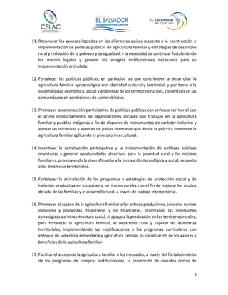 3
11. Reconocer los avances logrados en los diferentes países respecto a la construcción e
implementación de políticas públicas de agricultura familiar y estrategias de desarrollo
rural y reducción de la pobreza y desigualdad, y la necesidad de continuar fortaleciendo
los marcos legales y generar los arreglos institucionales necesarios para su
implementación articulada.
12. Fortalecer las políticas públicas, en particular las que contribuyen a desarrollar la
agricultura familiar agroecológica con identidad cultural y territorial, y por tanto a la
sostenibilidad económica, social y ambiental de los territorios rurales, con énfasis en las
comunidades en condiciones de vulnerabilidad.
13. Promover la construcción participativa de políticas públicas con enfoque territorial con
el activo involucramiento de organizaciones sociales que trabajan en la agricultura
familiar y pueblos indígenas a fin de disponer de instrumentos de carácter inclusivo y
apoyar las iniciativas y avances de países hermanos que desde la práctica fomentan la
agricultura familiar aplicando el principio intercultural.
14. Incentivar la construcción participativa y la implementación de políticas públicas
orientadas a generar oportunidades atractivas para la juventud rural y los núcleos
familiares, promoviendo la diversificación y la innovación tecnológica y social, respecto
a las dinámicas territoriales.
15. Fortalecer la articulación de los programas y estrategias de protección social y de
inclusión productiva en los países y territorios rurales con el fin de mejorar los modos
de vida de las familias y el desarrollo rural, a través de trabajo intersectorial.
16. Promover el acceso de la agricultura familiar a los activos productivos, servicios rurales
inclusivos y pluralistas, financieros y no financieros, priorizando las inversiones
estratégicas de infraestructura social, el apoyo a la producción en los territorios rurales,
para fortalecer la agricultura familiar, el desarrollo rural y superar las asimetrías
territoriales, implementando las modificaciones a los programas curriculares con
enfoque de soberanía alimentaria y agricultura familiar, la socialización de los valores y
beneficios de la agricultura familiar.
17. Facilitar el acceso de la agricultura familiar a los mercados, a través del fortalecimiento
de los programas de compras institucionales, la promoción de circuitos cortos de
 