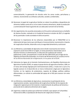 4
comercialización, la generación de vínculos entre las zonas rurales, periurbanas y
urbanas, reconociendo sus atributos culturales, sociales y ambientales.
18. Reconocer el papel de la agricultura familiar en reducir las pérdidas y desperdicios de
alimentos habida cuenta de su rol en todo el sistema alimentario, desde la producción
y comercialización hasta la garantía de una adecuada nutrición de las familias.
19. Dar seguimiento a los acuerdos alcanzados en el Encuentro Latinoamericano y Caribeño
de Jóvenes Rurales, realizado en la Ciudad de Panamá en octubre de 2017 y la agenda
de las juventudes rurales acordada en dicho encuentro.
20. Reconocer la importancia de los esfuerzos emprendidos por el PARLATINO en la
elaboración de leyes marco que contribuyen al reconocimiento, la promoción e impulso
de la agricultura familiar, desarrollo rural y la seguridad alimentaria y nutricional.
21. Los Ministros y autoridades de Agricultura de la CELAC reconocemos de manera
especial la acción de la FAO en la región, en áreas prioritarias relacionadas con el
Derecho Humano a la Alimentación, la reducción de la pobreza de nuestras
poblaciones rurales, principalmente a través del Plan SAN CELAC para el logro de los
Objetivos de Desarrollo Sostenible, en el marco del 40 Aniversario del establecimiento
de las Oficinas Nacionales de la Organización, en los países de la CELAC.
22. Valoramos los logros de la Comisión Centroamericana y de República Dominicana de
Agricultura Familiar (CCAF), en apoyo al grupo técnico de agricultura familiar y SAN, en
el marco del Consejo Agropecuario Centroamericano (CAC), a través de la cual se ha
logrado avanzar en el desarrollo de un marco institucional y legal para la Agricultura
Familiar, en los registros de productores, espacios de diálogo, políticas públicas
diferenciadas y se solicita la continuidad del apoyo de la FAO para avanzar con estas
iniciativas.
23. Los Ministros y Autoridades de Agricultura, reconocemos la participación de las
organizaciones sociales, representativas de la agricultura familiar de los espacios de
integración regional para la formulación e implementación de políticas de fomento y
promoción de la soberanía alimentaria de la región.
24. Sugerimos a todos los países que conforman la CELAC a que apoyen en la Asamblea
General de la ONU, la aprobación del Decenio de la Agricultura Familiar.
 