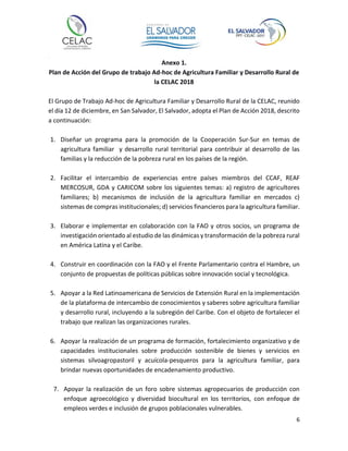 6
Anexo 1.
Plan de Acción del Grupo de trabajo Ad-hoc de Agricultura Familiar y Desarrollo Rural de
la CELAC 2018
El Grupo de Trabajo Ad-hoc de Agricultura Familiar y Desarrollo Rural de la CELAC, reunido
el día 12 de diciembre, en San Salvador, El Salvador, adopta el Plan de Acción 2018, descrito
a continuación:
1. Diseñar un programa para la promoción de la Cooperación Sur-Sur en temas de
agricultura familiar y desarrollo rural territorial para contribuir al desarrollo de las
familias y la reducción de la pobreza rural en los países de la región.
2. Facilitar el intercambio de experiencias entre países miembros del CCAF, REAF
MERCOSUR, GDA y CARICOM sobre los siguientes temas: a) registro de agricultores
familiares; b) mecanismos de inclusión de la agricultura familiar en mercados c)
sistemas de compras institucionales; d) servicios financieros para la agricultura familiar.
3. Elaborar e implementar en colaboración con la FAO y otros socios, un programa de
investigación orientado al estudio de las dinámicas y transformación de la pobreza rural
en América Latina y el Caribe.
4. Construir en coordinación con la FAO y el Frente Parlamentario contra el Hambre, un
conjunto de propuestas de políticas públicas sobre innovación social y tecnológica.
5. Apoyar a la Red Latinoamericana de Servicios de Extensión Rural en la implementación
de la plataforma de intercambio de conocimientos y saberes sobre agricultura familiar
y desarrollo rural, incluyendo a la subregión del Caribe. Con el objeto de fortalecer el
trabajo que realizan las organizaciones rurales.
6. Apoyar la realización de un programa de formación, fortalecimiento organizativo y de
capacidades institucionales sobre producción sostenible de bienes y servicios en
sistemas silvoagropastoril y acuícola-pesqueros para la agricultura familiar, para
brindar nuevas oportunidades de encadenamiento productivo.
7. Apoyar la realización de un foro sobre sistemas agropecuarios de producción con
enfoque agroecológico y diversidad biocultural en los territorios, con enfoque de
empleos verdes e inclusión de grupos poblacionales vulnerables.
 