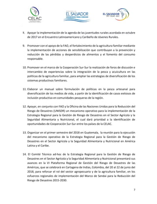 7
8. Apoyar la implementación de la agenda de las juventudes rurales acordada en octubre
de 2017 en el Encuentro Latinoamericano y Caribeño de Jóvenes Rurales.
9. Promover con el apoyo de la FAO, el fortalecimiento de la agricultura familiar mediante
la implementación de acciones de sensibilización que contribuyan a la prevención y
reducción de las pérdidas y desperdicios de alimentos y el fomento del consumo
responsable.
10. Promover en el marco de la Cooperación Sur-Sur la realización de foros de discusión e
intercambio de experiencias sobre la integración de la pesca y acuicultura en las
políticas de la agricultura familiar, para ampliar las estrategias de diversificación de los
sistemas productivos familiares.
11. Elaborar un manual sobre formulación de políticas en la pesca artesanal para
diversificación de los medios de vida, a partir de la identificación de casos exitosos de
inclusión productiva en comunidades pesqueras de la región.
12. Apoyar, en conjunto con FAO y la Oficina de las Naciones Unidas para la Reducción del
Riesgo de Desastres (UNISDR) un mecanismo operativo para la implementación de la
Estrategia Regional para la Gestión de Riesgo de Desastres en el Sector Agrícola y la
Seguridad Alimentaria y Nutricional, el cual dará prioridad a la identificación de
oportunidades de Cooperación Sur-Sur entre los países de la CELAC.
13. Organizar en el primer semestre del 2018 en Guatemala, la reunión para la ejecución
del mecanismo operativo de la Estrategia Regional para la Gestión de Riesgo de
Desastres en el Sector Agrícola y la Seguridad Alimentaria y Nutricional en América
Latina y el Caribe.
14. El Comité Técnico ad-hoc de la Estrategia Regional para la Gestión de Riesgo de
Desastres en el Sector Agrícola y la Seguridad Alimentaria y Nutricional presentará sus
avances en la VI Plataforma Regional de Gestión del Riesgo de Desastres de las
Américas, que se celebrará en Cartagena de Indias, Colombia, del 20 al 22 de junio del
2018, para reforzar el rol del sector agropecuario y de la agricultura familiar, en los
esfuerzos regionales de implementación del Marco de Sendai para la Reducción del
Riesgo de Desastres 2015-2030.
 