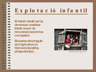 Explotació infantil El treball infantil és l'ús de nens per a realitzar treball a canvi de remuneració econòmica o en espècie. Els casos més coneguts són l'agricultura, la fabricació de catifes, pilotes de futbol ,...  Nens de la  Fundació Agua de Coco 