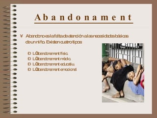 Abandonament Abandono es la falta de atención a las necesidades básicas de un niño. Existen cuatro tipos : L’abandonament físic. L’abandonament mèdic. L’abandonament educatiu. L’abandonament emocional 
