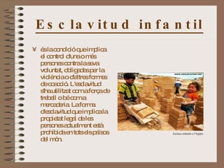 Esclavitud infantil és la condició que implica el control d'una o més persones contra la seva voluntat, obligades per la violència o d'altres formes de coacció. L'esclavitud s'ha utilitzat com a força de treball o bé com a mercaderia. La forma d'esclavitud que implica la propietat legal de les persones actualment està prohibida en tots els països del món.  Esclaus infantils a l’Egipte 