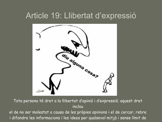 Article 19: Llibertat d’expressió Tota persona té dret a la llibertat d’opinió i d’expressió; aquest dret inclou el de no ser molestat a causa de les pròpies opinions i el de cercar, rebre i difondre les informacions i les idees per qualsevol mitjà i sense límit de fronteres. 