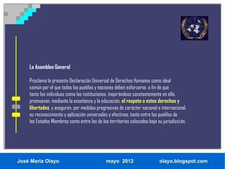 La Asamblea General

    Proclama la presente Declaración Universal de Derechos Humanos como ideal
    común por el que todos los pueblos y naciones deben esforzarse, a fin de que
    tanto los individuos como las instituciones, inspirándose constantemente en ella,
    promuevan, mediante la enseñanza y la educación, el respeto a estos derechos y
    libertades, y aseguren, por medidas progresivas de carácter nacional e internacional,
    su reconocimiento y aplicación universales y efectivos, tanto entre los pueblos de
    los Estados Miembros como entre los de los territorios colocados bajo su jurisdicción.




José María Olayo                              mayo 2012                    olayo.blogspot.com
 