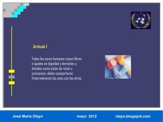 Artículo 1

          Todos los seres humanos nacen libres
          e iguales en dignidad y derechos y,
          dotados como están de razón y
          conciencia, deben comportarse
          fraternalmente los unos con los otros.




José María Olayo                            mayo 2012   olayo.blogspot.com
 
