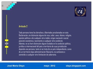 Artículo 2

          Toda persona tiene los derechos y libertades proclamados en esta
          Declaración, sin distinción alguna de raza, color, sexo, idioma, religión,
          opinión política o de cualquier otra índole, origen nacional o social,
          posición económica, nacimiento o cualquier otra condición.
          Además, no se hará distinción alguna fundada en la condición política,
          jurídica o internacional del país o territorio de cuya jurisdicción
          dependa una persona, tanto si se trata de un país independiente, como
          de un territorio bajo administración fiduciaria, no autónomo o
          sometido a cualquier otra limitación de soberanía.



José María Olayo                             mayo 2012                      olayo.blogspot.com
 