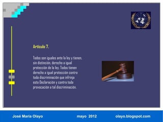Artículo 7.

          Todos son iguales ante la ley y tienen,
          sin distinción, derecho a igual
          protección de la ley. Todos tienen
          derecho a igual protección contra
          toda discriminación que infrinja
          esta Declaración y contra toda
          provocación a tal discriminación.




José María Olayo                            mayo 2012   olayo.blogspot.com
 