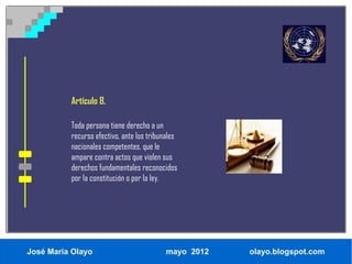 Artículo 8.

          Toda persona tiene derecho a un
          recurso efectivo, ante los tribunales
          nacionales competentes, que le
          ampare contra actos que violen sus
          derechos fundamentales reconocidos
          por la constitución o por la ley.




José María Olayo                           mayo 2012   olayo.blogspot.com
 