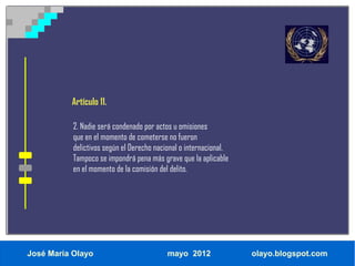 Artículo 11.

           2. Nadie será condenado por actos u omisiones
           que en el momento de cometerse no fueron
           delictivos según el Derecho nacional o internacional.
           Tampoco se impondrá pena más grave que la aplicable
           en el momento de la comisión del delito.




José María Olayo                           mayo 2012               olayo.blogspot.com
 