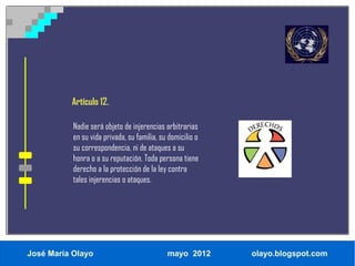 Artículo 12.

           Nadie será objeto de injerencias arbitrarias
           en su vida privada, su familia, su domicilio o
           su correspondencia, ni de ataques a su
           honra o a su reputación. Toda persona tiene
           derecho a la protección de la ley contra
           tales injerencias o ataques.




José María Olayo                             mayo 2012      olayo.blogspot.com
 