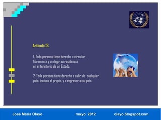 Artículo 13.

           1. Toda persona tiene derecho a circular
           libremente y a elegir su residencia
           en el territorio de un Estado.

           2. Toda persona tiene derecho a salir de cualquier
           país, incluso el propio, y a regresar a su país.




José María Olayo                            mayo 2012           olayo.blogspot.com
 