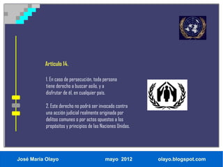 Artículo 14.

           1. En caso de persecución, toda persona
           tiene derecho a buscar asilo, y a
           disfrutar de él, en cualquier país.

           2. Este derecho no podrá ser invocado contra
           una acción judicial realmente originada por
           delitos comunes o por actos opuestos a los
           propósitos y principios de las Naciones Unidas.




José María Olayo                            mayo 2012        olayo.blogspot.com
 