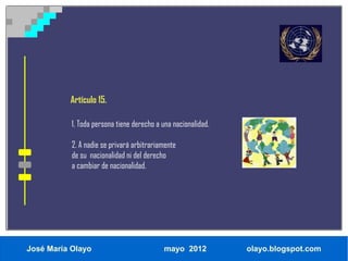 Artículo 15.

           1. Toda persona tiene derecho a una nacionalidad.

           2. A nadie se privará arbitrariamente
           de su nacionalidad ni del derecho
           a cambiar de nacionalidad.




José María Olayo                           mayo 2012           olayo.blogspot.com
 
