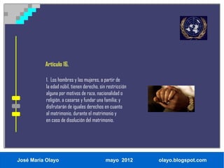 Artículo 16.

           1. Los hombres y las mujeres, a partir de
           la edad núbil, tienen derecho, sin restricción
           alguna por motivos de raza, nacionalidad o
           religión, a casarse y fundar una familia; y
           disfrutarán de iguales derechos en cuanto
           al matrimonio, durante el matrimonio y
           en caso de disolución del matrimonio.




José María Olayo                             mayo 2012      olayo.blogspot.com
 