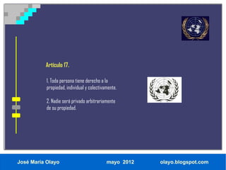 Artículo 17.

           1. Toda persona tiene derecho a la
           propiedad, individual y colectivamente.

           2. Nadie será privado arbitrariamente
           de su propiedad.




José María Olayo                            mayo 2012   olayo.blogspot.com
 