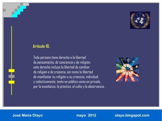 Artículo 18.

           Toda persona tiene derecho a la libertad
           de pensamiento, de conciencia y de religión;
           este derecho incluye la libertad de cambiar
           de religión o de creencia, así como la libertad
           de manifestar su religión o su creencia, individual
           y colectivamente, tanto en público como en privado,
           por la enseñanza, la práctica, el culto y la observancia.




José María Olayo                             mayo 2012                 olayo.blogspot.com
 