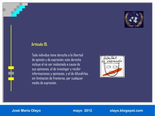 Artículo 19.

           Todo individuo tiene derecho a la libertad
           de opinión y de expresión; este derecho
           incluye el no ser molestado a causa de
           sus opiniones, el de investigar y recibir
           informaciones y opiniones, y el de difundirlas,
           sin limitación de fronteras, por cualquier
           medio de expresión.




José María Olayo                             mayo 2012       olayo.blogspot.com
 