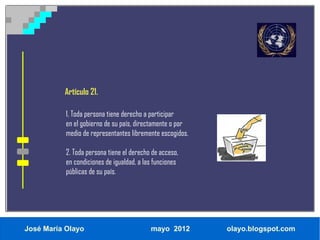 Artículo 21.

           1. Toda persona tiene derecho a participar
           en el gobierno de su país, directamente o por
           medio de representantes libremente escogidos.

           2. Toda persona tiene el derecho de acceso,
           en condiciones de igualdad, a las funciones
           públicas de su país.




José María Olayo                           mayo 2012       olayo.blogspot.com
 