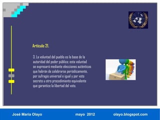 Artículo 21.

           3. La voluntad del pueblo es la base de la
           autoridad del poder público; esta voluntad
           se expresará mediante elecciones auténticas
           que habrán de celebrarse periódicamente,
           por sufragio universal e igual y por voto
           secreto u otro procedimiento equivalente
           que garantice la libertad del voto.




José María Olayo                          mayo 2012      olayo.blogspot.com
 