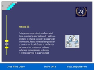 Artículo 22.

           Toda persona, como miembro de la sociedad,
           tiene derecho a la seguridad social, y a obtener,
           mediante el esfuerzo nacional y la cooperación
           internacional, habida cuenta de la organización
           y los recursos de cada Estado, la satisfacción
           de los derechos económicos, sociales y
           culturales, indispensables a su dignidad
           y al libre desarrollo de su personalidad.




José María Olayo                            mayo 2012          olayo.blogspot.com
 