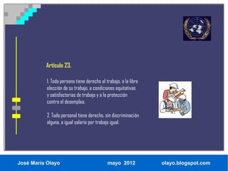 Artículo 23.

           1. Toda persona tiene derecho al trabajo, a la libre
           elección de su trabajo, a condiciones equitativas
           y satisfactorias de trabajo y a la protección
           contra el desempleo.

           2. Toda personal tiene derecho, sin discriminación
           alguna, a igual salario por trabajo igual.




José María Olayo                             mayo 2012            olayo.blogspot.com
 