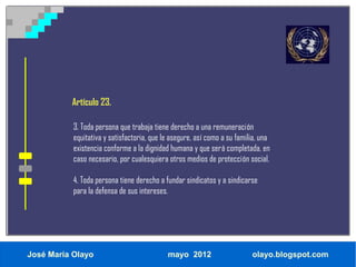 Artículo 23.

           3. Toda persona que trabaja tiene derecho a una remuneración
           equitativa y satisfactoria, que le asegure, así como a su familia, una
           existencia conforme a la dignidad humana y que será completada, en
           caso necesario, por cualesquiera otros medios de protección social.

           4. Toda persona tiene derecho a fundar sindicatos y a sindicarse
           para la defensa de sus intereses.




José María Olayo                            mayo 2012                     olayo.blogspot.com
 