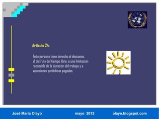 Artículo 24.

           Toda persona tiene derecho al descanso,
           al disfrute del tiempo libre, a una limitación
           razonable de la duración del trabajo y a
           vacaciones periódicas pagadas.




José María Olayo                             mayo 2012      olayo.blogspot.com
 