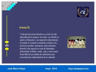 Artículo 25.

           1. Toda persona tiene derecho a un nivel de vida
           adecuado que le asegure, así como a su familia, la
           salud y el bienestar, y en especial la alimentación,
           el vestido, la vivienda, la asistencia médica y los
           servicios sociales necesarios; tiene asimismo
           derecho a los seguros en caso de desempleo,
           enfermedad, invalidez, viudez, vejez y otros casos
           de pérdida de sus medios de subsistencia por
           circunstancias independientes de su voluntad.



José María Olayo                            mayo 2012             olayo.blogspot.com
 