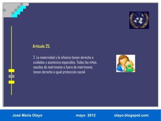 Artículo 25.

           2. La maternidad y la infancia tienen derecho a
           cuidados y asistencia especiales. Todos los niños,
           nacidos de matrimonio o fuera de matrimonio,
           tienen derecho a igual protección social.




José María Olayo                            mayo 2012           olayo.blogspot.com
 
