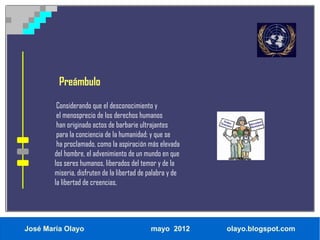 Preámbulo

         Considerando que el desconocimiento y
         el menosprecio de los derechos humanos
         han originado actos de barbarie ultrajantes
         para la conciencia de la humanidad; y que se
         ha proclamado, como la aspiración más elevada
        del hombre, el advenimiento de un mundo en que
        los seres humanos, liberados del temor y de la
        miseria, disfruten de la libertad de palabra y de
        la libertad de creencias,




José María Olayo                             mayo 2012      olayo.blogspot.com
 