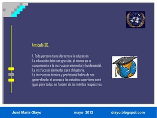 Artículo 26.

           1. Toda persona tiene derecho a la educación.
           La educación debe ser gratuita, al menos en lo
           concerniente a la instrucción elemental y fundamental.
           La instrucción elemental será obligatoria.
           La instrucción técnica y profesional habrá de ser
           generalizada; el acceso a los estudios superiores será
           igual para todos, en función de los méritos respectivos.




José María Olayo                            mayo 2012                 olayo.blogspot.com
 