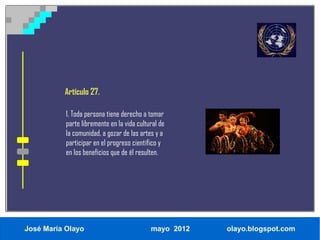 Artículo 27.

           1. Toda persona tiene derecho a tomar
           parte libremente en la vida cultural de
           la comunidad, a gozar de las artes y a
           participar en el progreso científico y
           en los beneficios que de él resulten.




José María Olayo                            mayo 2012   olayo.blogspot.com
 