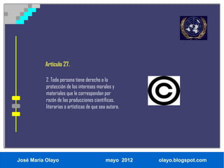 Artículo 27.

           2. Toda persona tiene derecho a la
           protección de los intereses morales y
           materiales que le correspondan por
           razón de las producciones científicas,
           literarias o artísticas de que sea autora.




José María Olayo                             mayo 2012   olayo.blogspot.com
 