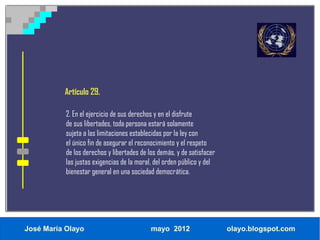 Artículo 29.

           2. En el ejercicio de sus derechos y en el disfrute
           de sus libertades, toda persona estará solamente
           sujeta a las limitaciones establecidas por la ley con
           el único fin de asegurar el reconocimiento y el respeto
           de los derechos y libertades de los demás, y de satisfacer
           las justas exigencias de la moral, del orden público y del
           bienestar general en una sociedad democrática.




José María Olayo                            mayo 2012                   olayo.blogspot.com
 