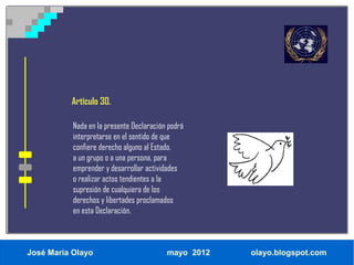 Artículo 30.

           Nada en la presente Declaración podrá
           interpretarse en el sentido de que
           confiere derecho alguno al Estado,
           a un grupo o a una persona, para
           emprender y desarrollar actividades
           o realizar actos tendientes a la
           supresión de cualquiera de los
           derechos y libertades proclamados
           en esta Declaración.



José María Olayo                          mayo 2012   olayo.blogspot.com
 