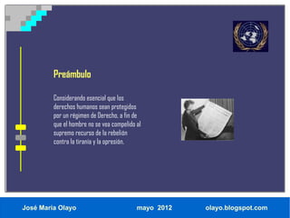 Preámbulo

         Considerando esencial que los
         derechos humanos sean protegidos
         por un régimen de Derecho, a fin de
         que el hombre no se vea compelido al
         supremo recurso de la rebelión
         contra la tiranía y la opresión,




José María Olayo                           mayo 2012   olayo.blogspot.com
 