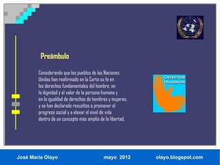 Preámbulo

        Considerando que los pueblos de las Naciones
        Unidas han reafirmado en la Carta su fe en
        los derechos fundamentales del hombre, en
        la dignidad y el valor de la persona humana y
        en la igualdad de derechos de hombres y mujeres;
        y se han declarado resueltos a promover el
        progreso social y a elevar el nivel de vida
        dentro de un concepto más amplio de la libertad,




José María Olayo                           mayo 2012       olayo.blogspot.com
 