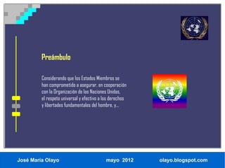 Preámbulo

         Considerando que los Estados Miembros se
         han comprometido a asegurar, en cooperación
         con la Organización de las Naciones Unidas,
         el respeto universal y efectivo a los derechos
         y libertades fundamentales del hombre, y...




José María Olayo                           mayo 2012      olayo.blogspot.com
 