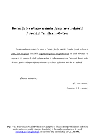 Declarație de susținere pentru implementarea proiectului
Autostrăzii Transilvania-Moldova

Subsemnatul/subsemnata, (Prenume și Nume), (funcția aleasă), Colegiul (număr colegiu și
județ, unde se aplică), din partea (organizația politică de apartenență), îmi asum faptul că voi
susține și voi promova la nivel mediatic, politic și parlamentar proiectul Autostrăzii TransilvaniaMoldova, proiect de importanță majoră pentru dezvoltarea regiunii de Nord-Est a României.

(Data de completare)
(Prenume și nume)
(Semnătură în fizic scanată)

După ce ați descărcat declarația individuală și ați completat-o (înlocuind câmpurile în italic și subliniate
cu datele dumneavoastră), vă rugăm să o trimiteți în format electronic la adresa de e-mail
autostrada.est.vest@gmail.com sau în format fizic la numărul de fax 0352.816.986.

 