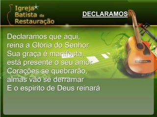DECLARAMOSDeclaramos que aqui,reina a Glória do SenhorSua graça é manifesta,está presente o seu amorCorações se quebrarão,almas vão se derramarE o espirito de Deus reinará