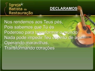 DECLARAMOSNos rendemos aos Teus pés,Pois sabemos que Tú ésPoderoso para transformar o mundoNada pode impedir Teu espirito de agirOperando maravilhas,Transformando corações