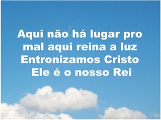 Aqui não há lugar pro
mal aqui reina a luz
Entronizamos Cristo
Ele é o nosso Rei

 