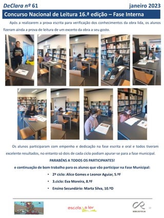 10
Os alunos participaram com empenho e dedicação na fase escrita e oral e todos tiveram
excelente resultados, no entanto só dois de cada ciclo podiam apurar-se para a fase municipal.
PARABÉNS A TODOS OS PARTICIPANTES!
e continuação de bom trabalho para os alunos que vão participar na Fase Municipal:
• 2º ciclo: Alice Gomes e Leonor Aguiar, 5.ºF
• 3.ciclo: Eva Moreira, 8.ºF
• Ensino Secundário: Marta Silva, 10.ºD
Após a realizarem a prova escrita para verificação dos conhecimentos da obra lida, os alunos
fizeram ainda a prova de leitura de um excerto da obra a seu gosto.
DeClara nº 61 janeiro 2023
Concurso Nacional de Leitura 16.ª edição – Fase Interna
 