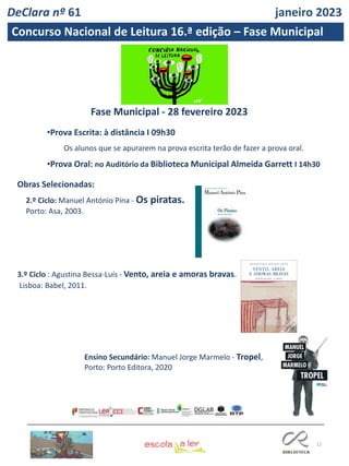 12
Concurso Nacional de Leitura 16.ª edição – Fase Municipal
•Prova Escrita: à distância I 09h30
Os alunos que se apurarem na prova escrita terão de fazer a prova oral.
•Prova Oral: no Auditório da Biblioteca Municipal Almeida Garrett I 14h30
Fase Municipal - 28 fevereiro 2023
2.º Ciclo: Manuel António Pina - Os piratas.
Porto: Asa, 2003.
Obras Selecionadas:
3.º Ciclo : Agustina Bessa-Luís - Vento, areia e amoras bravas.
Lisboa: Babel, 2011.
Ensino Secundário: Manuel Jorge Marmelo - Tropel,
Porto: Porto Editora, 2020
DeClara nº 61 janeiro 2023
 