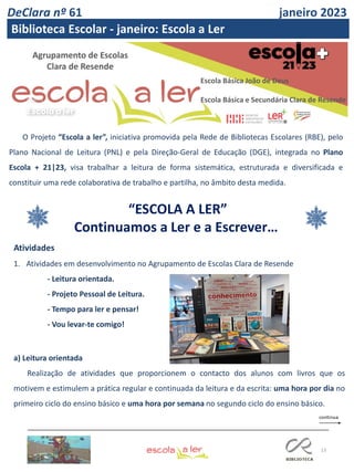 13
Agrupamento de Escolas
Clara de Resende
O Projeto “Escola a ler”, iniciativa promovida pela Rede de Bibliotecas Escolares (RBE), pelo
Plano Nacional de Leitura (PNL) e pela Direção-Geral de Educação (DGE), integrada no Plano
Escola + 21|23, visa trabalhar a leitura de forma sistemática, estruturada e diversificada e
constituir uma rede colaborativa de trabalho e partilha, no âmbito desta medida.
“ESCOLA A LER”
Continuamos a Ler e a Escrever…
Atividades
1. Atividades em desenvolvimento no Agrupamento de Escolas Clara de Resende
- Leitura orientada.
- Projeto Pessoal de Leitura.
- Tempo para ler e pensar!
- Vou levar-te comigo!
a) Leitura orientada
Realização de atividades que proporcionem o contacto dos alunos com livros que os
motivem e estimulem a prática regular e continuada da leitura e da escrita: uma hora por dia no
primeiro ciclo do ensino básico e uma hora por semana no segundo ciclo do ensino básico.
DeClara nº 61 janeiro 2023
Biblioteca Escolar - janeiro: Escola a Ler
Escola Básica João de Deus
Escola Básica e Secundária Clara de Resende
 